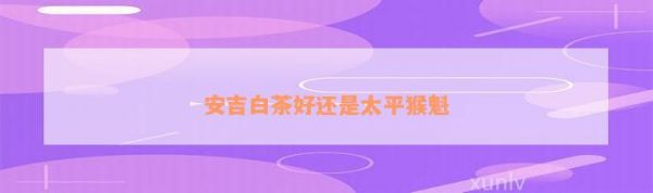 安吉白茶好還是太平猴魁