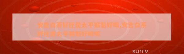 安吉白茶好還是太平猴魁好喝,安吉白茶好還是太平猴魁好喝呢