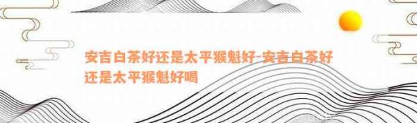 安吉白茶好還是太平猴魁好-安吉白茶好還是太平猴魁好喝