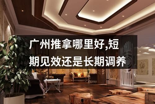 广州推拿哪里好,短期见效还是长期调养