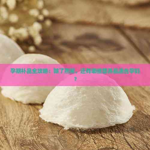 孕期补品全攻略：除了燕窝，还有哪些营养品适合孕妇？