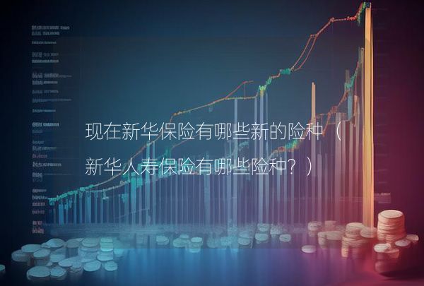 現(xiàn)在新華保險有哪些新的險種（新華人壽保險有哪些險種？）,第1張