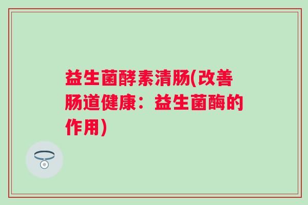 益生菌酵素清腸(改善腸道健康：益生菌酶的作用)