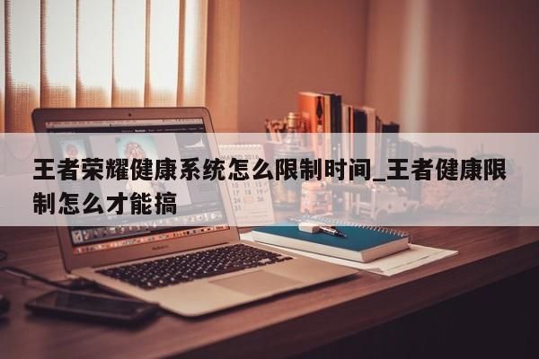 王者榮耀健康系統(tǒng)怎么限制時(shí)間_王者健康限制怎么才能搞-第1張圖片