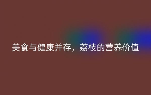 美食與健康并存，荔枝的營(yíng)養(yǎng)價(jià)值