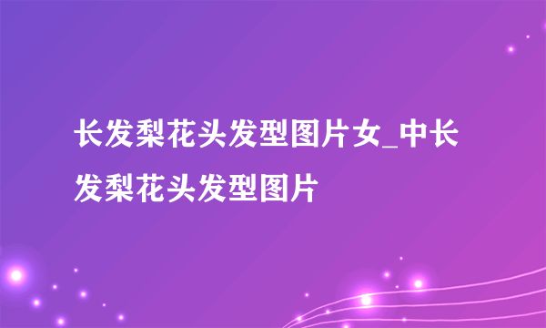 長(zhǎng)發(fā)梨花頭發(fā)型圖片女_中長(zhǎng)發(fā)梨花頭發(fā)型圖片