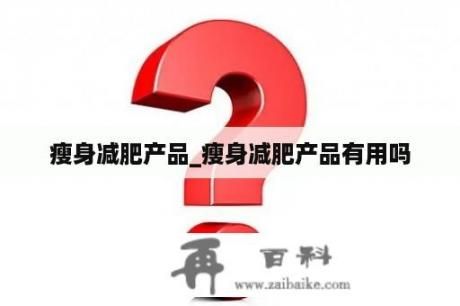 瘦身減肥產(chǎn)品_瘦身減肥產(chǎn)品有用嗎