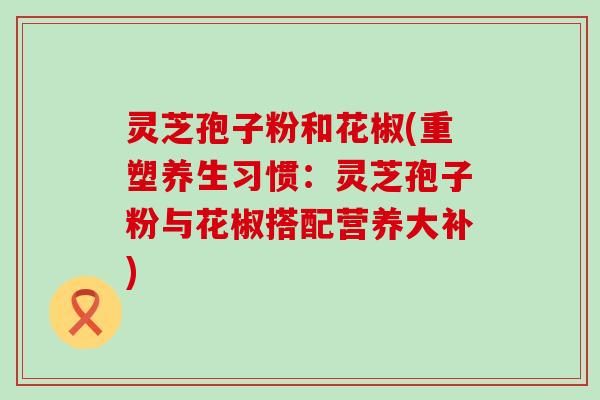 靈芝孢子粉和花椒(重塑養(yǎng)生習(xí)慣：靈芝孢子粉與花椒搭配營養(yǎng)大補(bǔ))