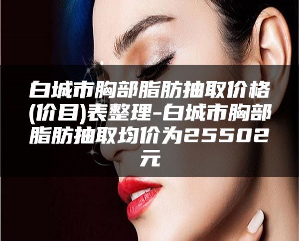 白城市胸部脂肪抽取價格(價目)表整理-白城市胸部脂肪抽取均價為25502元