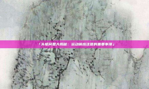 「头晕问题大揭秘：运动前应注意的重要事项」