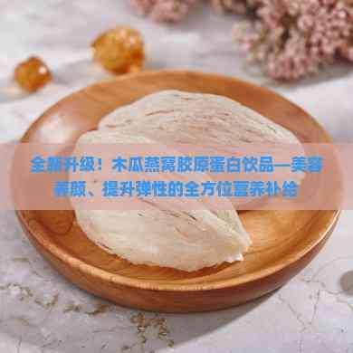 全新升级！木瓜燕窝胶原蛋白饮品—美容养颜、提升弹性的全方位营养补给