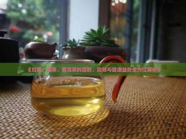 《紅茶、綠茶、普洱茶的區(qū)別、功效與健康益處全方位解析》