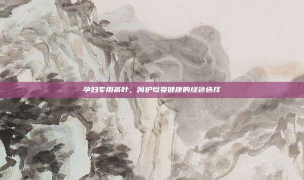 孕婦專用茶葉，呵護(hù)母嬰健康的綠色選擇