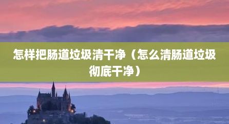 怎樣把腸道垃圾清干凈（怎么清腸道垃圾徹底干凈）