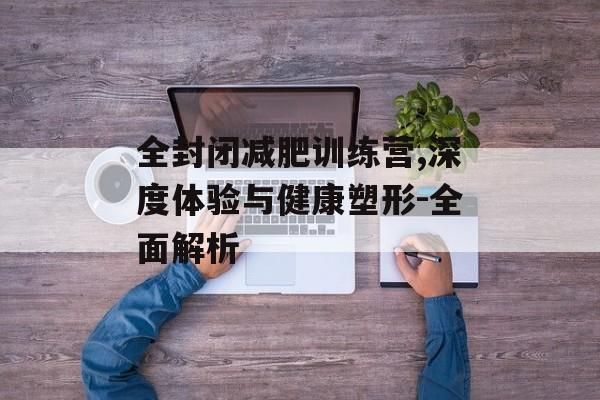 全封閉減肥訓(xùn)練營,深度體驗(yàn)與健康塑形-全面解析
