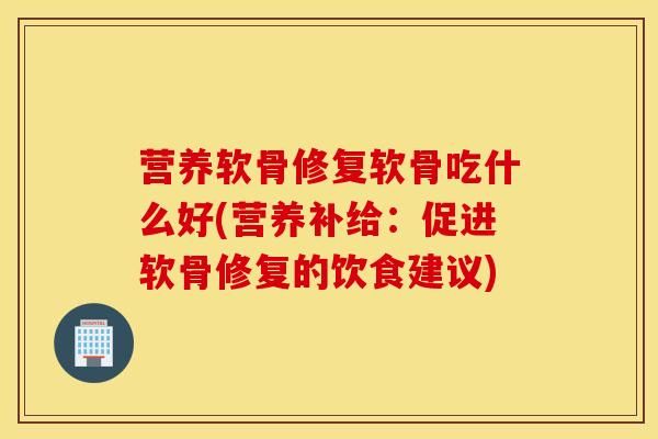 營養(yǎng)軟骨修復軟骨吃什么好(營養(yǎng)補給：促進軟骨修復的飲食建議)