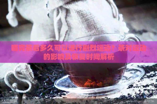 喝完茶后多久可以进行剧烈运动？茶对运动的影响及恢复时间解析