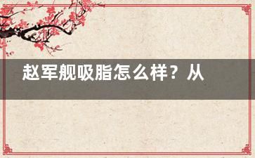 赵军舰吸脂怎么样？从医生背景、技术优势、患者口碑、价格明细四个维度来分析医生实力！