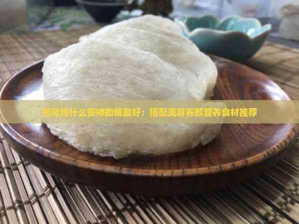 燕窝炖什么安神助眠更好：搭配美容养颜营养食材推荐