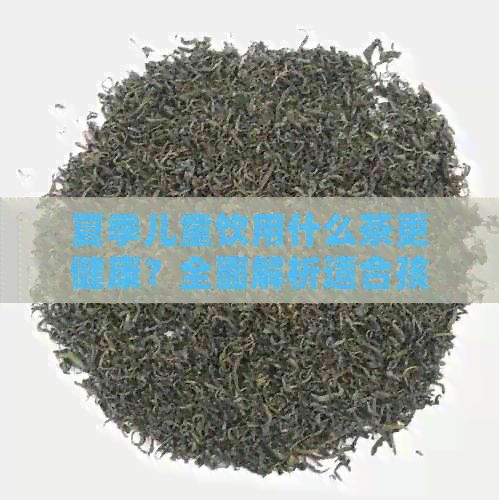 夏季儿童饮用什么茶更健康？全面解析适合孩子的茶饮选择
