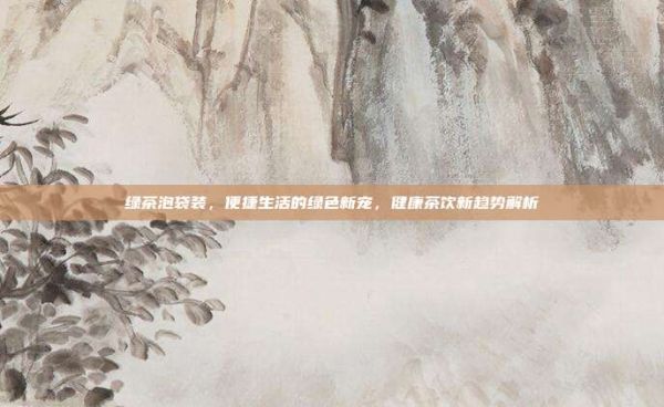 绿茶泡袋装，便捷生活的绿色新宠，健康茶饮新趋势解析