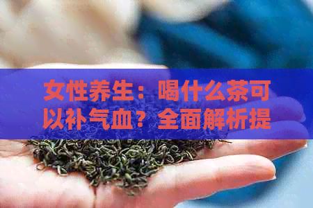 女性养生：喝什么茶可以补气血？全面解析提升气血的茶饮方案