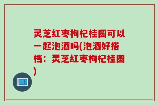 灵芝红枣枸杞桂圆可以一起泡酒吗(泡酒好搭档：灵芝红枣枸杞桂圆)
