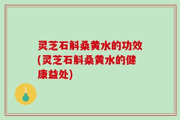 灵芝石斛桑黄水的功效(灵芝石斛桑黄水的健康益处)