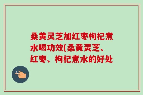 桑黄灵芝加红枣枸杞煮水喝功效(桑黄灵芝、红枣、枸杞煮水的好处