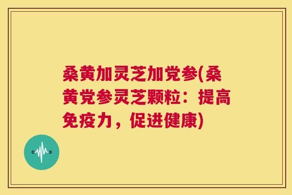 桑黄加灵芝加党参(桑黄党参灵芝颗粒：提高力，促进健康)