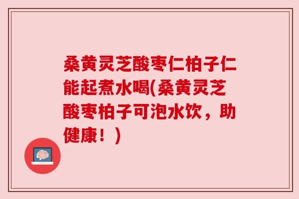 桑黄灵芝酸枣仁柏子仁能起煮水喝(桑黄灵芝酸枣柏子可泡水饮，助健康！)