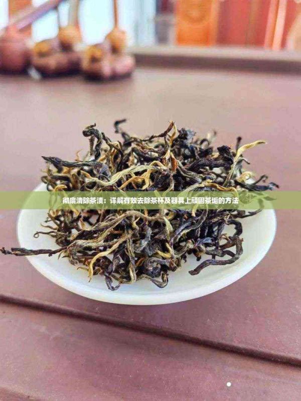 彻底清除茶渍：详解有效去除茶杯及器具上顽固茶垢的方法