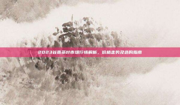 2023谷雨茶叶市场行情解析，价格走势及选购指南