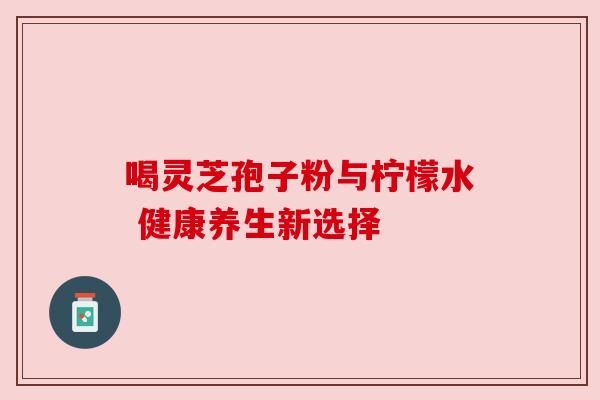 喝灵芝孢子粉与柠檬水 健康养生新选择