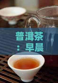 普洱茶：早晨饮用是否适宜及其对健康的影响