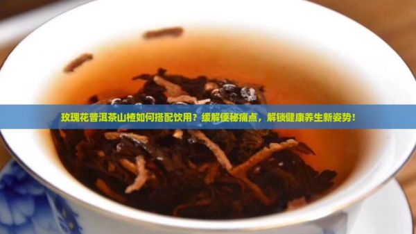 玫瑰花普洱茶山楂如何搭配饮用？缓解便秘痛点，解锁健康养生新姿势！