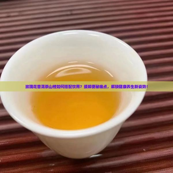 玫瑰花普洱茶山楂如何搭配饮用？缓解便秘痛点，解锁健康养生新姿势！