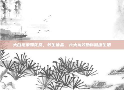 大白毫茉莉花茶，養(yǎng)生佳品，六大功效助你健康生活