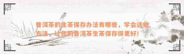 普洱茶的生茶保存办法有哪些，学会这些方法，让你的普洱茶生茶保存得更好！