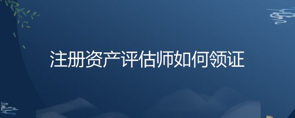 注冊資產(chǎn)評估師如何領(lǐng)證