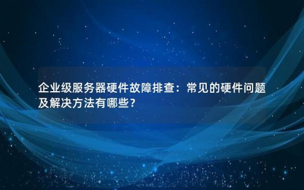 企業(yè)級服務器硬件故障排查：常見的硬件問題及解決方法有哪些？