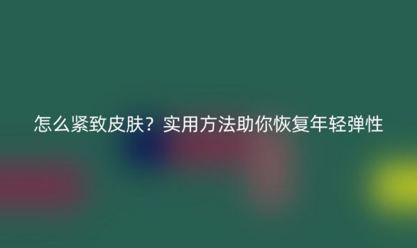怎么緊致皮膚？實用方法助你恢復年輕彈性
