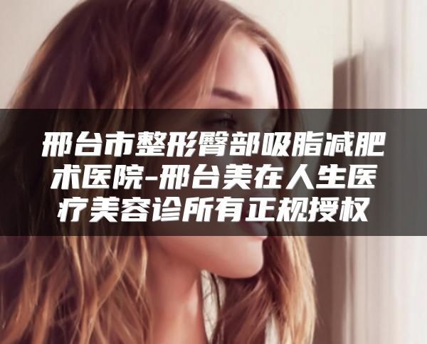 邢台市整形臀部吸脂减肥术医院-邢台美在人生医疗美容诊所有正规授权