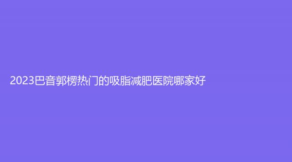 2023巴音郭楞热门的吸脂减肥医院哪家好？