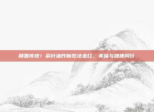 颠覆传统！茶叶油炸新吃法走红，美味与健康同行