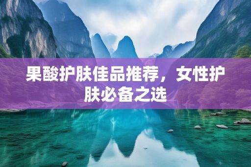 果酸護(hù)膚佳品推薦，女性護(hù)膚必備之選