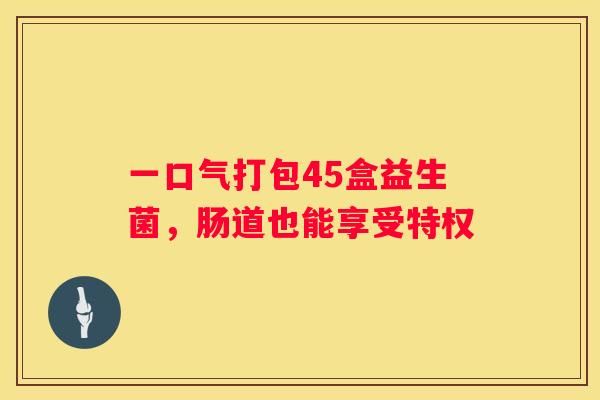 一口气打包45盒益生菌，肠道也能享受特权