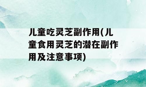 兒童吃靈芝副作用(兒童食用靈芝的潛在副作用及注意事項(xiàng))