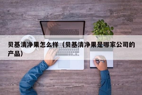 貝基清凈果怎么樣（貝基清凈果是哪家公司的產(chǎn)品） 貝基清凈果怎么樣 第1張