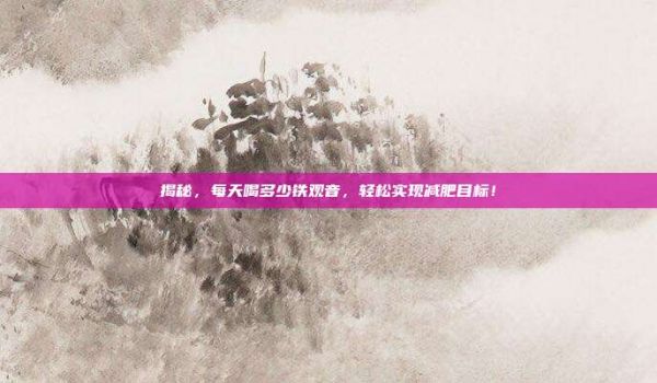 揭秘，每天喝多少鐵觀音，輕松實(shí)現(xiàn)減肥目標(biāo)！
